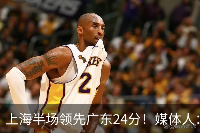 上海半场领先广东24分！媒体人：联盟新的冠军痛击曾经的王朝球队