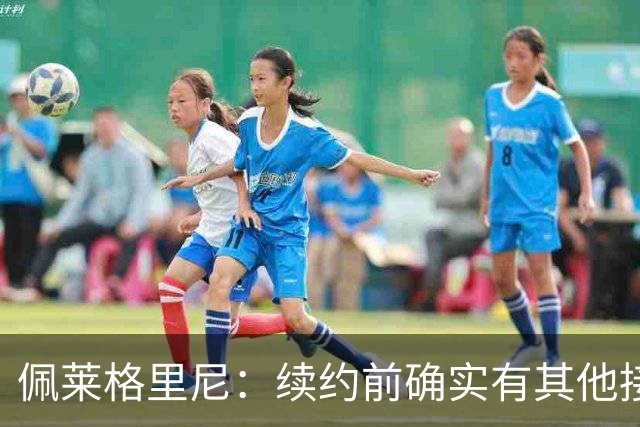 佩莱格里尼：续约前确实有其他接触，但我的首选永远都是留下