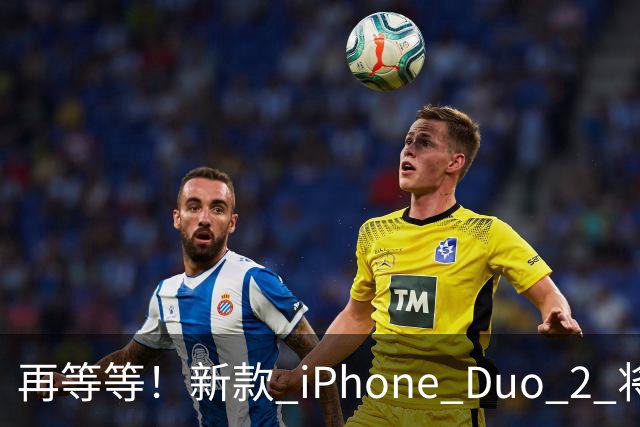 再等等！新款 iPhone Duo 2 将支持面容识别解锁